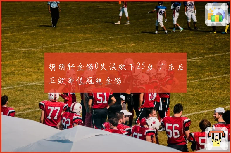 胡明轩全场0失误砍下25分 广东后卫效率值冠绝全场