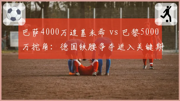 巴萨4000万追基米希 vs 巴黎5000万挖角：德国铁腰争夺进入关键期