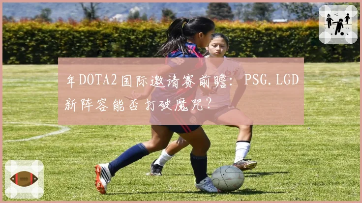 年DOTA2国际邀请赛前瞻：PSG.LGD新阵容能否打破魔咒？