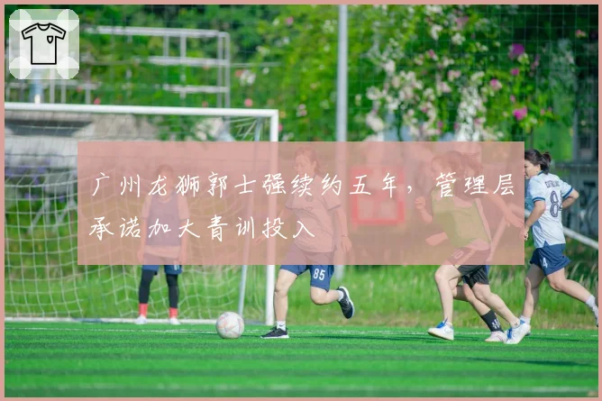 广州龙狮郭士强续约五年，管理层承诺加大青训投入