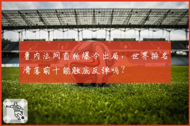 鲁内法网首轮爆冷出局，世界排名滑落前十能触底反弹吗？