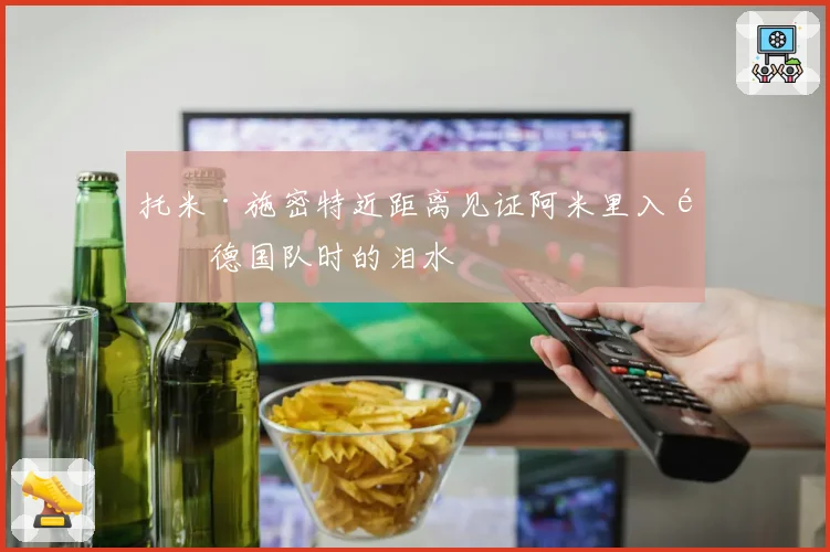 托米·施密特近距离见证阿米里入选德国队时的泪水