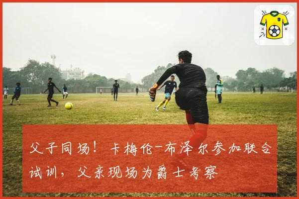 父子同场！卡梅伦-布泽尔参加联合试训，父亲现场为爵士考察