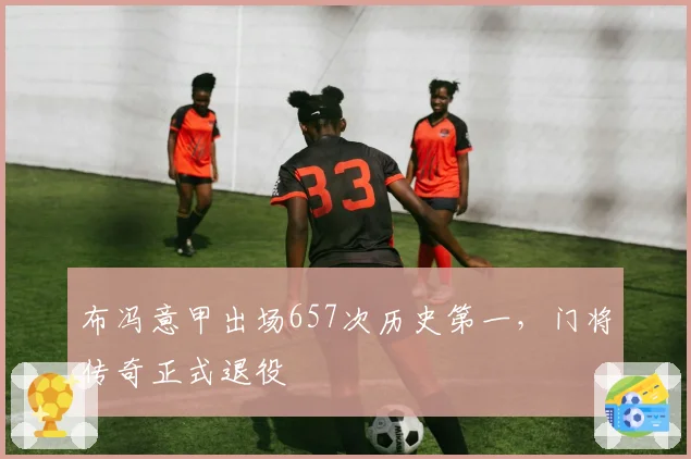 布冯意甲出场657次历史第一，门将传奇正式退役