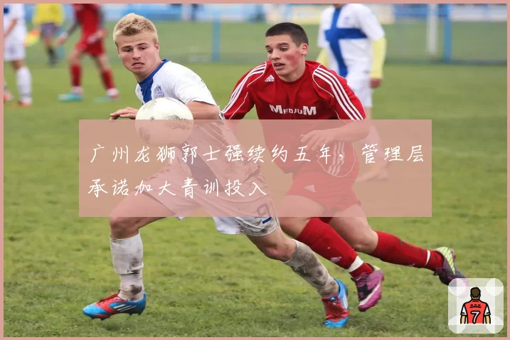 广州龙狮郭士强续约五年，管理层承诺加大青训投入
