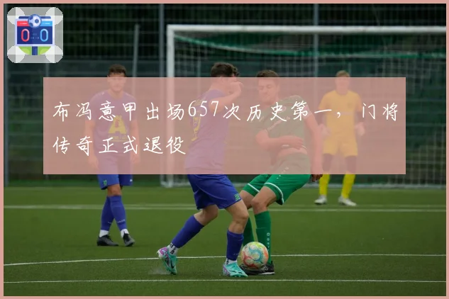 布冯意甲出场657次历史第一，门将传奇正式退役