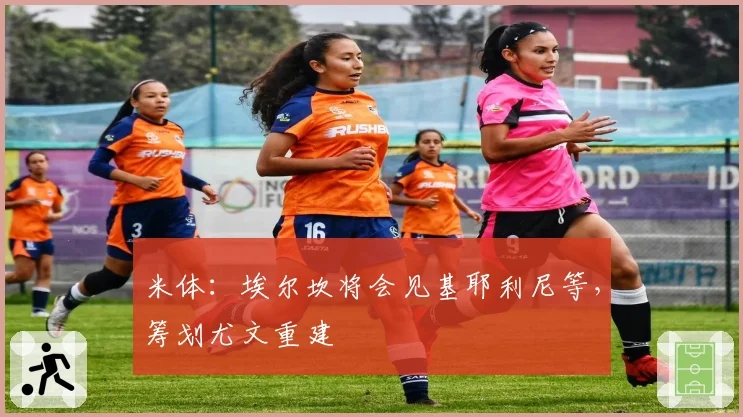 米体：埃尔坎将会见基耶利尼等，筹划尤文重建