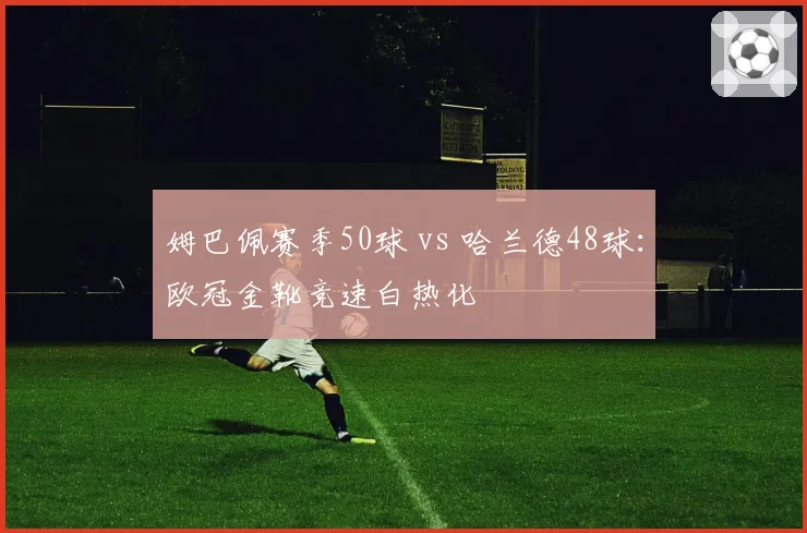 姆巴佩赛季50球 vs 哈兰德48球：欧冠金靴竞速白热化