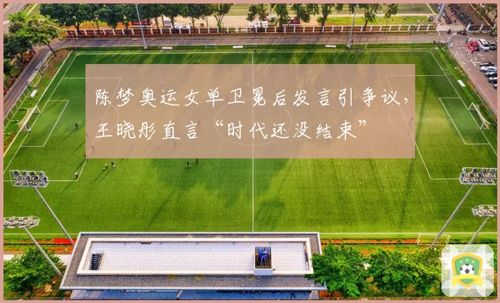 陈梦奥运女单卫冕后发言引争议，王晓彤直言“时代还没结束”
