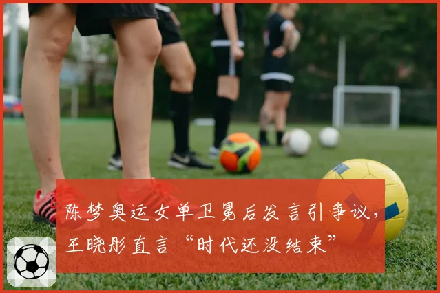 陈梦奥运女单卫冕后发言引争议，王晓彤直言“时代还没结束”
