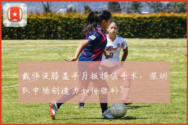 戴伟浚膝盖半月板损伤手术，深圳队中场创造力如何弥补？