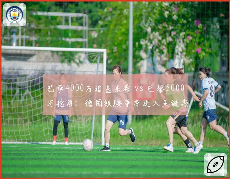 巴萨4000万追基米希 vs 巴黎5000万挖角：德国铁腰争夺进入关键期